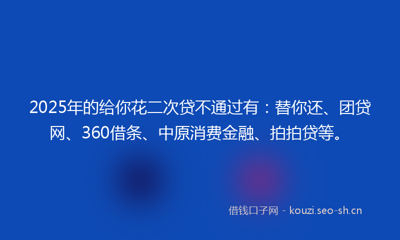 2025年的给你花二次贷不通过有：替你还、团贷网、360借条、中原消费金融、拍拍贷等。