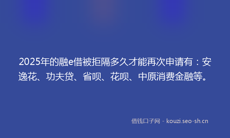 2025年的融e借被拒隔多久才能再次申请有：安逸花、功夫贷、省呗、花呗、中原消费金融等。