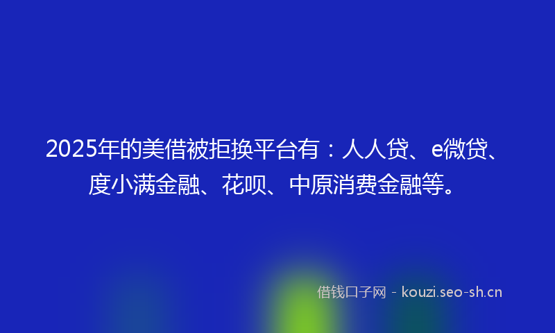 2025年的美借被拒换平台有：人人贷、e微贷、度小满金融、花呗、中原消费金融等。