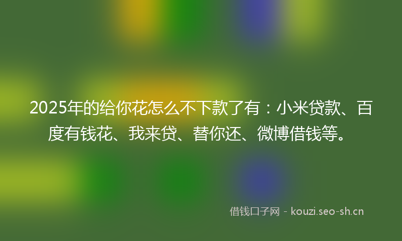 2025年的给你花怎么不下款了有：小米贷款、百度有钱花、我来贷、替你还、微博借钱等。
