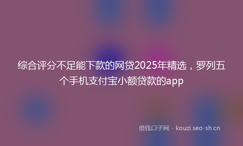 综合评分不足能下款的网贷2025年精选,罗列五个手机支付宝小额贷款的app