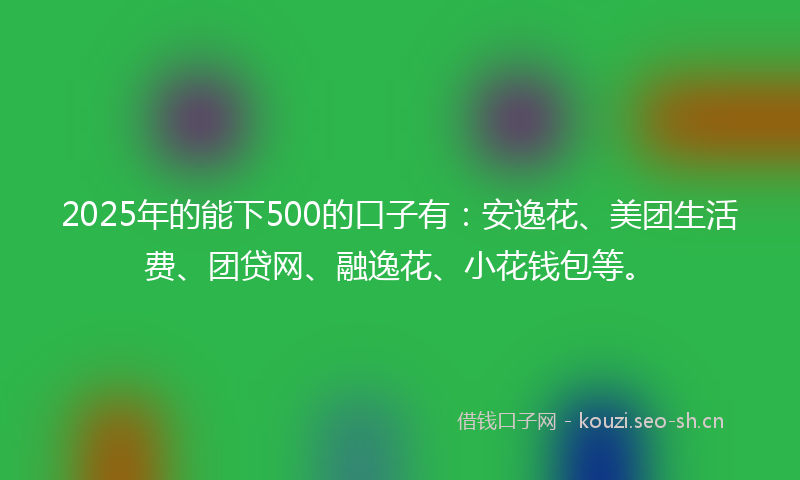 2025年的能下500的口子有：安逸花、美团生活费、团贷网、融逸花、小花钱包等。
