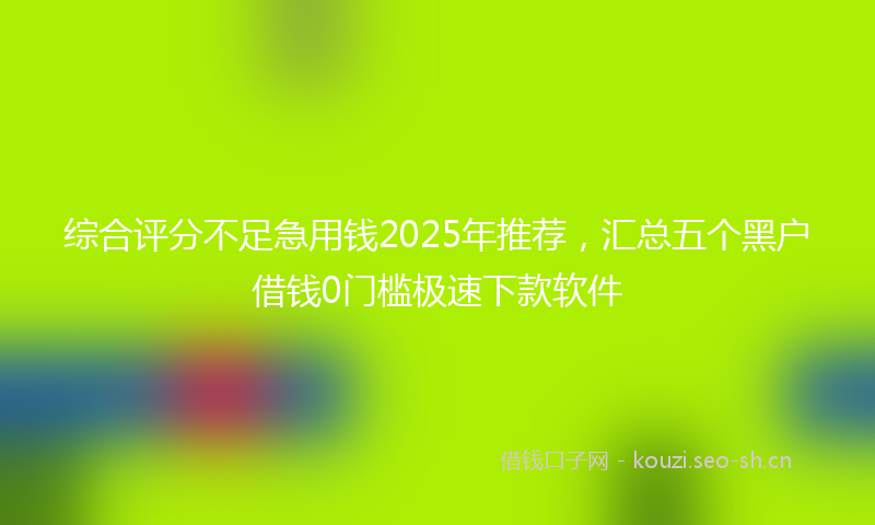 综合评分不足急用钱2025年推荐,汇总五个黑户借钱0门槛极速下款软件