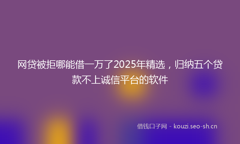 网贷被拒哪能借一万了2025年精选，归纳五个贷款不上诚信平台的软件