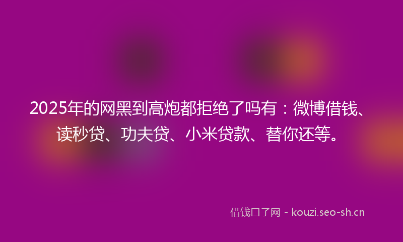 2025年的网黑到高炮都拒绝了吗有：微博借钱、读秒贷、功夫贷、小米贷款、替你还等。