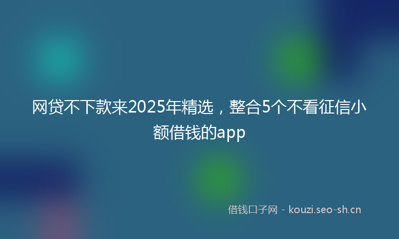 网贷不下款来2025年精选，整合5个不看征信小额借钱的app