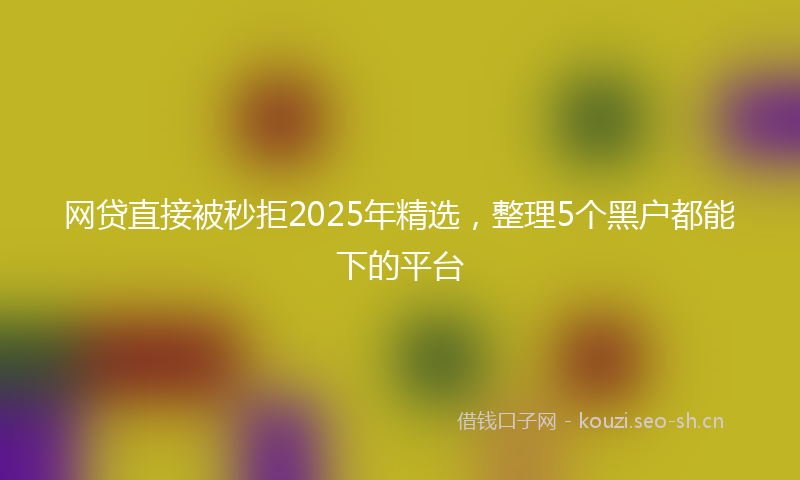 网贷直接被秒拒2025年精选，整理5个黑户都能下的平台