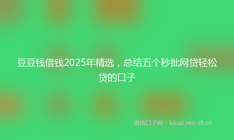 豆豆钱借钱2025年精选，总结五个秒批网贷轻松贷的口子