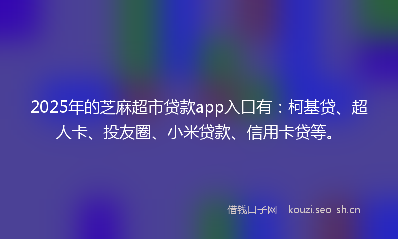 2025年的芝麻超市贷款app入口有：柯基贷、超人卡、投友圈、小米贷款、信用卡贷等。