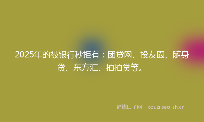 2025年的被银行秒拒有：团贷网、投友圈、随身贷、东方汇、拍拍贷等。