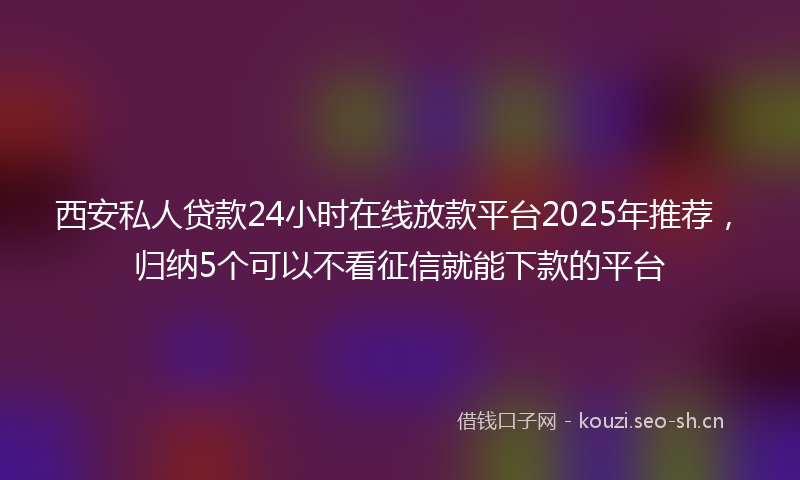 西安私人贷款24小时在线放款平台2025年推荐，归纳5个可以不看征信就能下款的平台