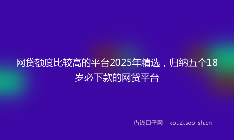 网贷额度比较高的平台2025年精选，归纳五个18岁必下款的网贷平台