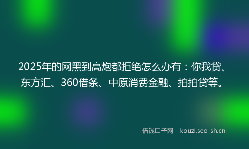 2025年的网黑到高炮都拒绝怎么办有：你我贷、东方汇、360借条、中原消费金融、拍拍贷等。