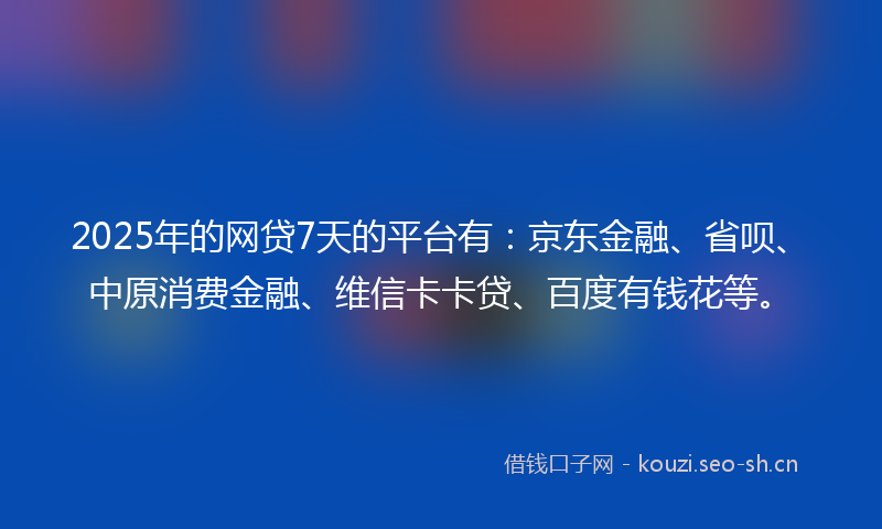 2025年的网贷7天的平台有：京东金融、省呗、中原消费金融、维信卡卡贷、百度有钱花等。