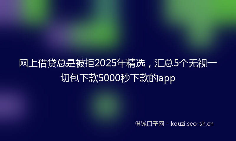 网上借贷总是被拒2025年精选,汇总5个无视一切包下款5000秒下款的app