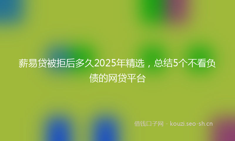 薪易贷被拒后多久2025年精选，总结5个不看负债的网贷平台