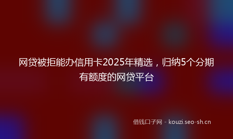 网贷被拒能办信用卡2025年精选，归纳5个分期有额度的网贷平台