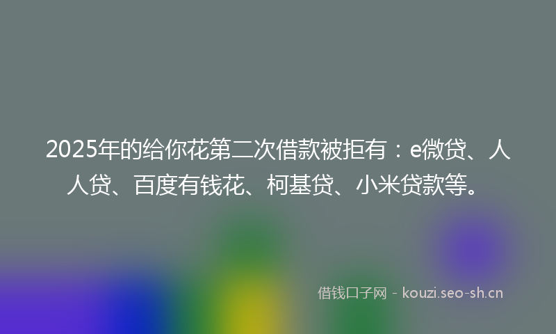 2025年的给你花第二次借款被拒有：e微贷、人人贷、百度有钱花、柯基贷、小米贷款等。