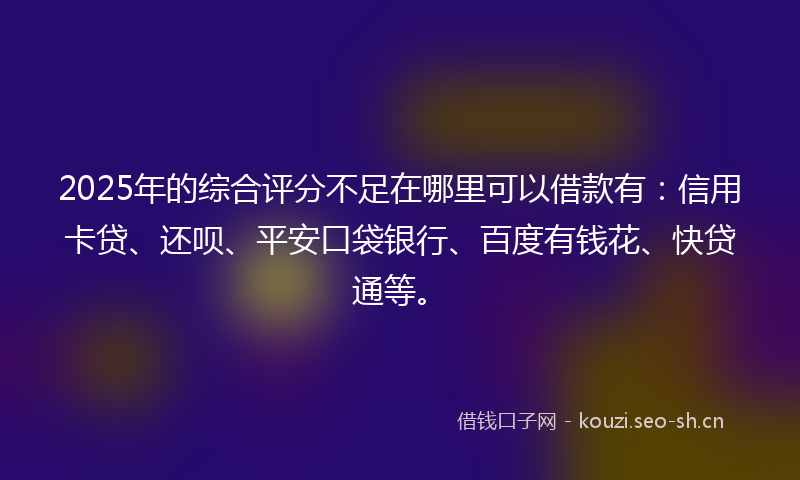 2025年的综合评分不足在哪里可以借款有：信用卡贷、还呗、平安口袋银行、百度有钱花、快贷通等。