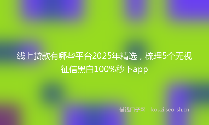 线上贷款有哪些平台2025年精选，梳理5个无视征信黑白100%秒下app
