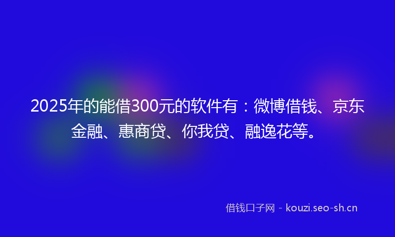 2025年的能借300元的软件有：微博借钱、京东金融、惠商贷、你我贷、融逸花等。