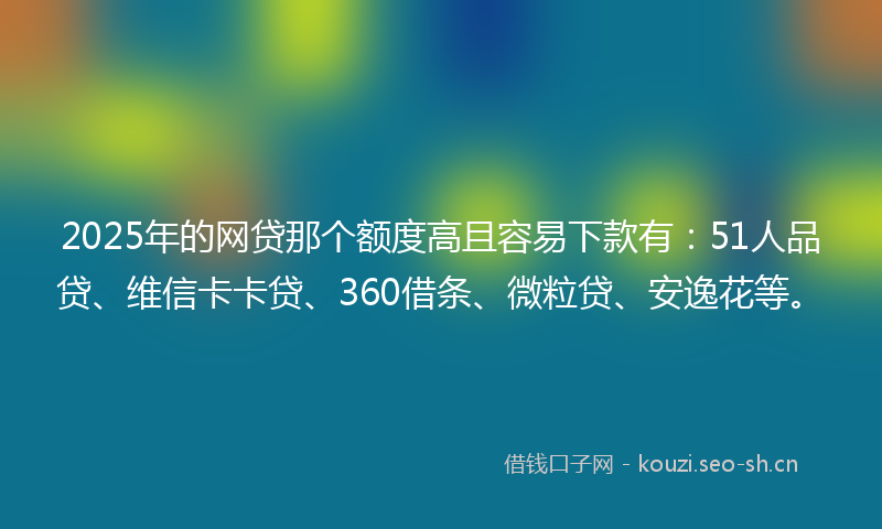 2025年的网贷那个额度高且容易下款有：51人品贷、维信卡卡贷、360借条、微粒贷、安逸花等。