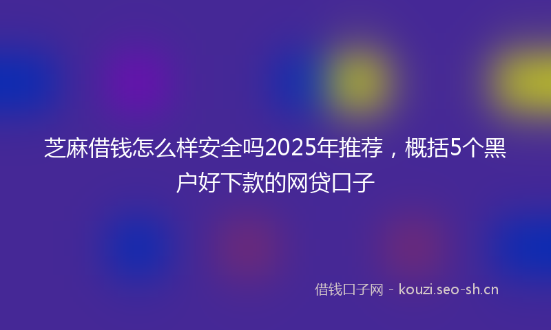 芝麻借钱怎么样安全吗2025年推荐，概括5个黑户好下款的网贷口子