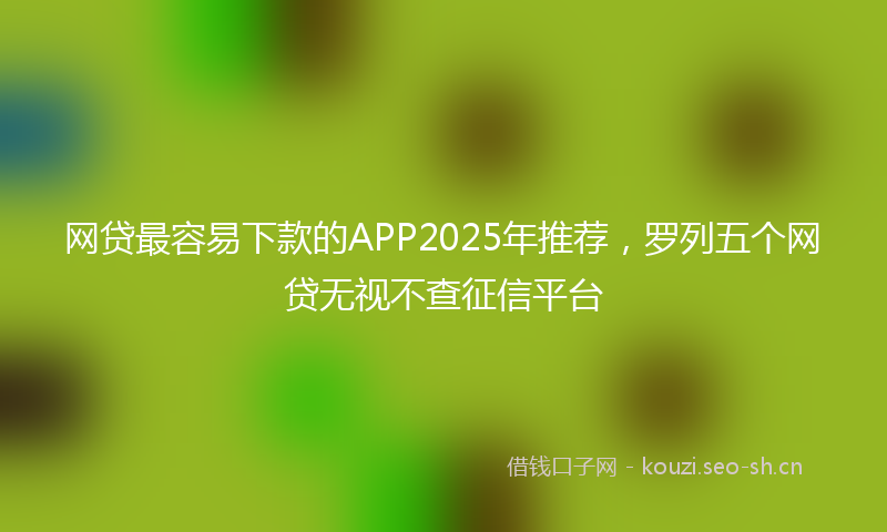 网贷最容易下款的APP2025年推荐，罗列五个网贷无视不查征信平台
