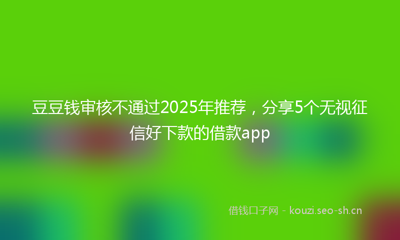 豆豆钱审核不通过2025年推荐，分享5个无视征信好下款的借款app