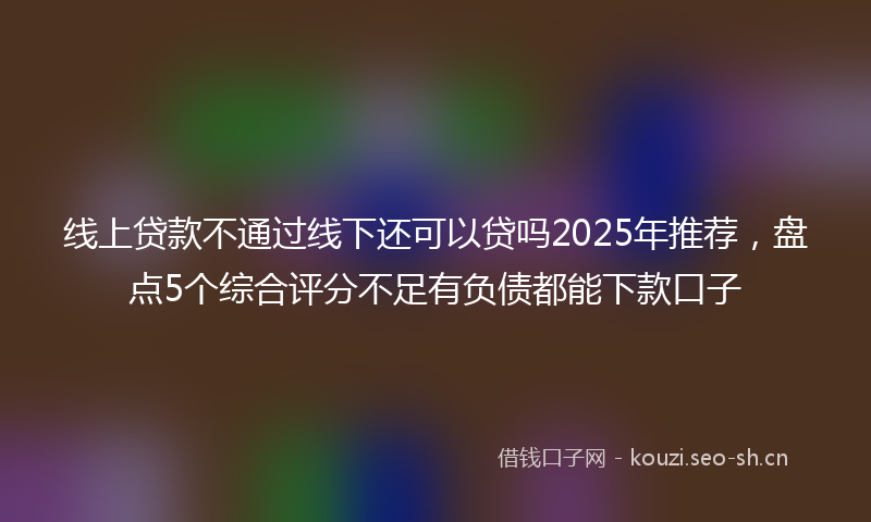 线上贷款不通过线下还可以贷吗2025年推荐，盘点5个综合评分不足有负债都能下款口子