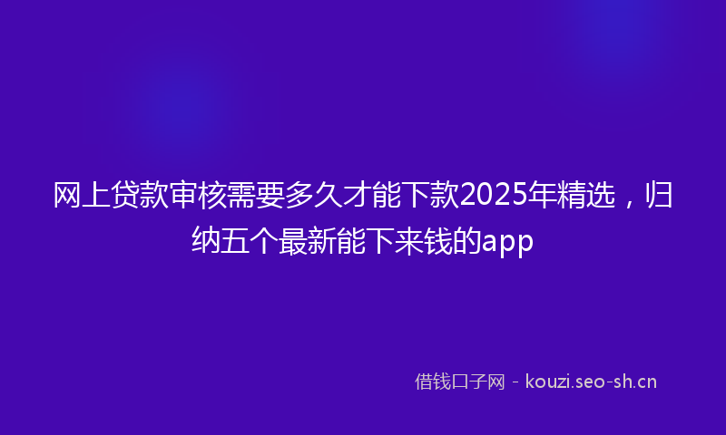 网上贷款审核需要多久才能下款2025年精选，归纳五个最新能下来钱的app