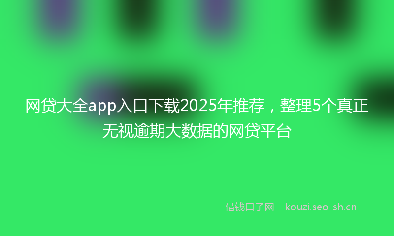 网贷大全app入口下载2025年推荐，整理5个真正无视逾期大数据的网贷平台
