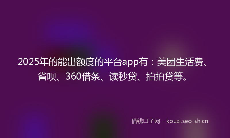 2025年的能出额度的平台app有：美团生活费、省呗、360借条、读秒贷、拍拍贷等。