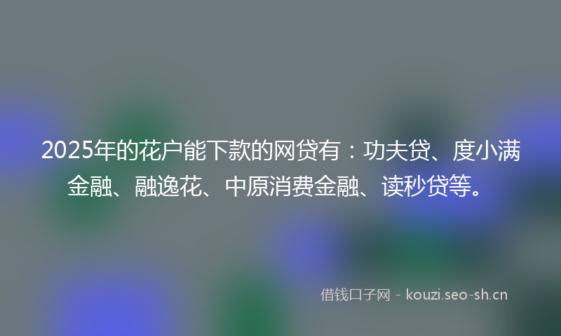 2025年的花户能下款的网贷有：功夫贷、度小满金融、融逸花、中原消费金融、读秒贷等。