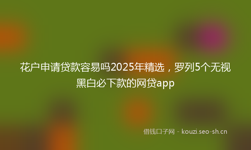 花户申请贷款容易吗2025年精选，罗列5个无视黑白必下款的网贷app