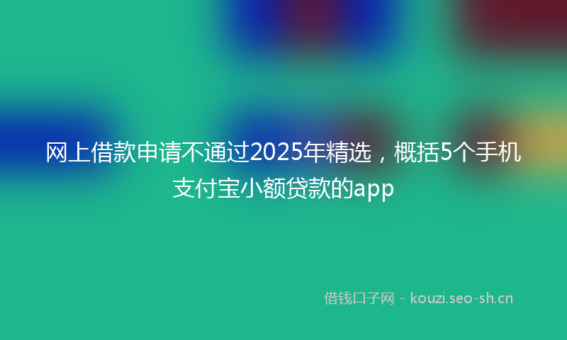 网上借款申请不通过2025年精选，概括5个手机支付宝小额贷款的app