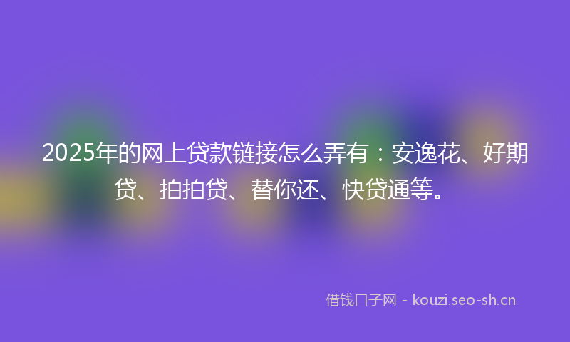2025年的网上贷款链接怎么弄有：安逸花、好期贷、拍拍贷、替你还、快贷通等。