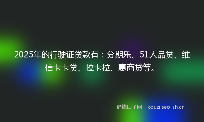 2025年的行驶证贷款有：分期乐、51人品贷、维信卡卡贷、拉卡拉、惠商贷等。
