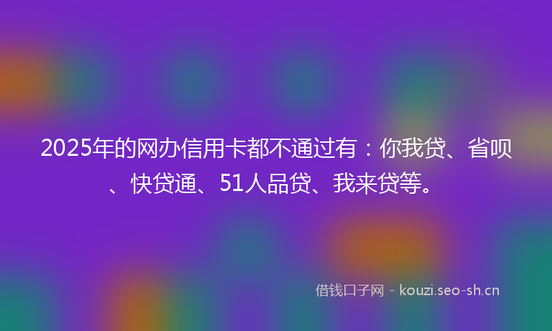 2025年的网办信用卡都不通过有：你我贷、省呗、快贷通、51人品贷、我来贷等。