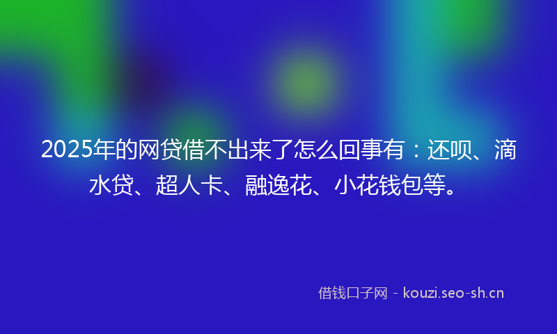 2025年的网贷借不出来了怎么回事有：还呗、滴水贷、超人卡、融逸花、小花钱包等。