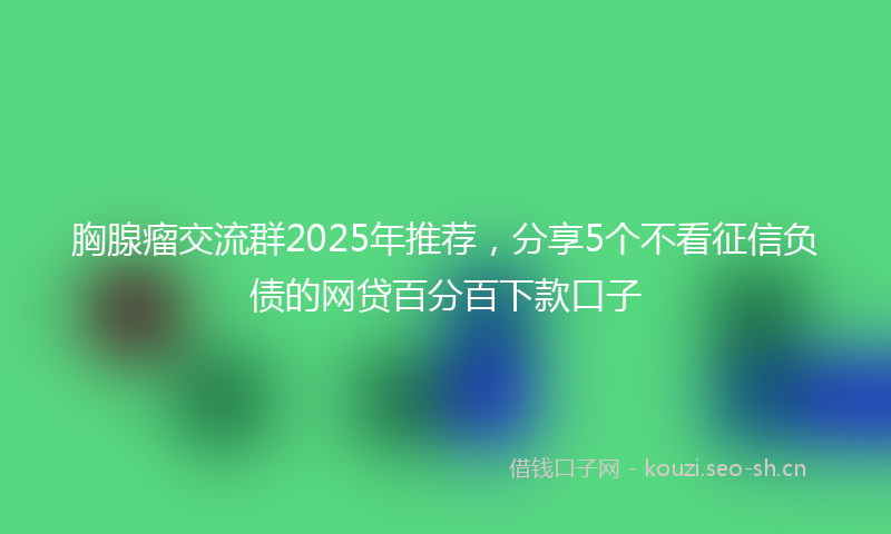 胸腺瘤交流群2025年推荐，分享5个不看征信负债的网贷百分百下款口子