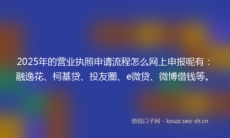 2025年的营业执照申请流程怎么网上申报呢有：融逸花、柯基贷、投友圈、e微贷、微博借钱等。