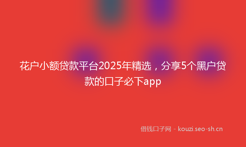 花户小额贷款平台2025年精选，分享5个黑户贷款的口子必下app