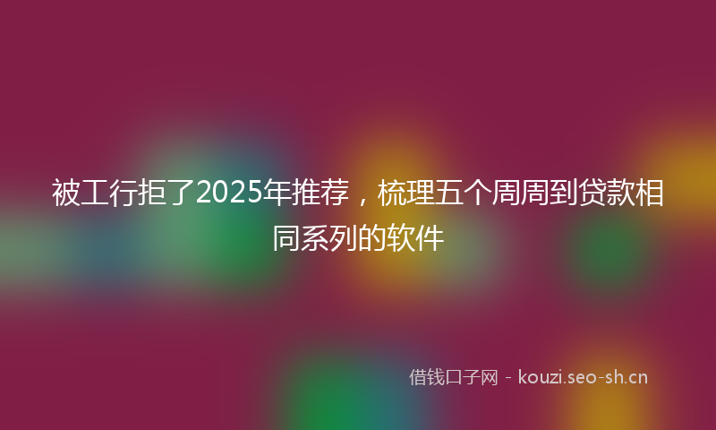 被工行拒了2025年推荐，梳理五个周周到贷款相同系列的软件