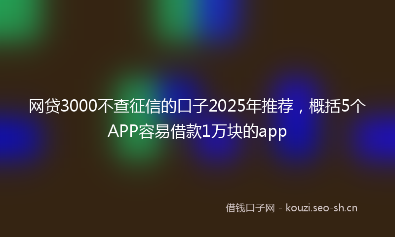 网贷3000不查征信的口子2025年推荐，概括5个APP容易借款1万块的app
