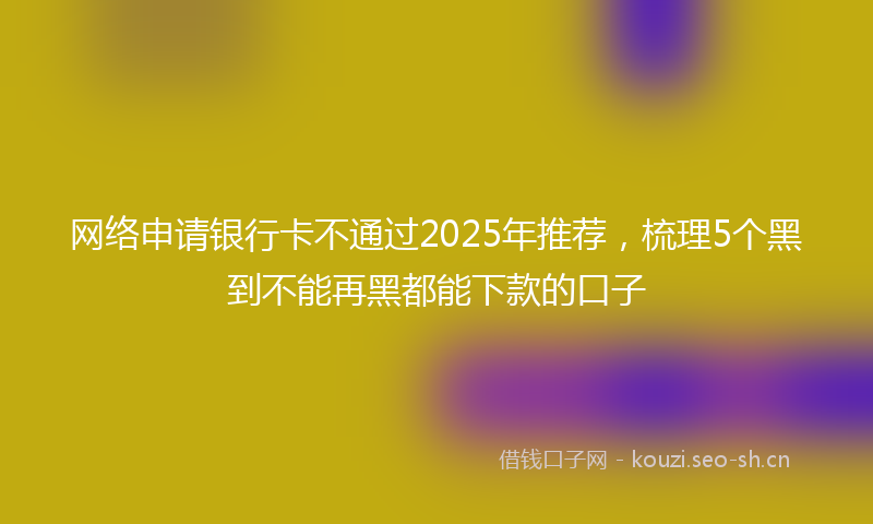 网络申请银行卡不通过2025年推荐，梳理5个黑到不能再黑都能下款的口子