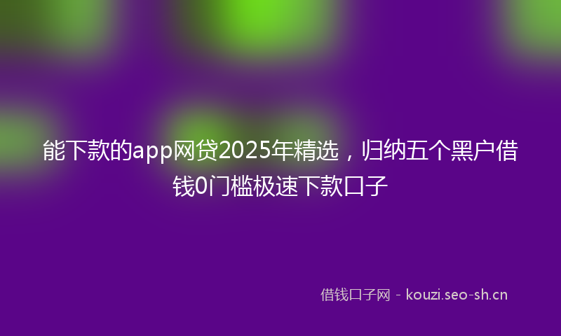 能下款的app网贷2025年精选，归纳五个黑户借钱0门槛极速下款口子