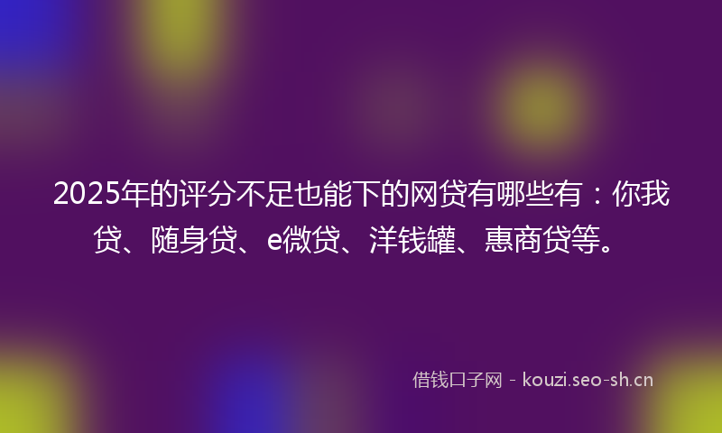 2025年的评分不足也能下的网贷有哪些有：你我贷、随身贷、e微贷、洋钱罐、惠商贷等。