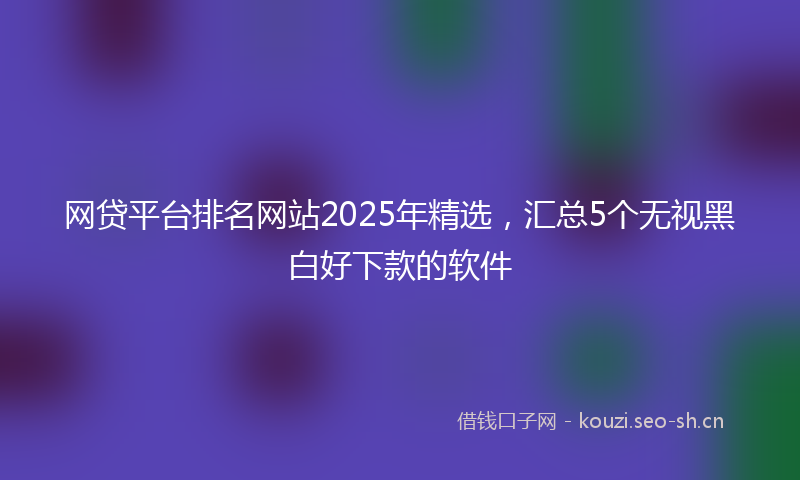 网贷平台排名网站2025年精选，汇总5个无视黑白好下款的软件