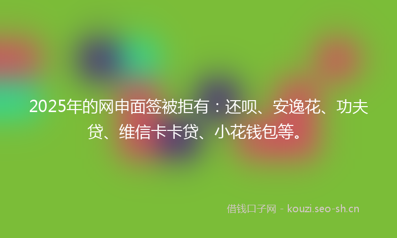 2025年的网申面签被拒有:还呗、安逸花、功夫贷、维信卡卡贷、小花钱包等。